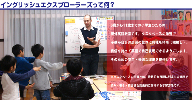 イングリッシュエクスプローラーズって何？6歳から11歳までの小学生のための課外英語教室です。
タスクベースの学習で、子供が自分の周囲の世界に興味を持ち（探検し）、自信を持って英語で自己表現できるようにします。そのための安全・快適な環境を提供します。 ※タスクベースの学習とは、最終的な目標に到達する過程で読み・
書き・英会話を効果的に体得する学習方法です。 